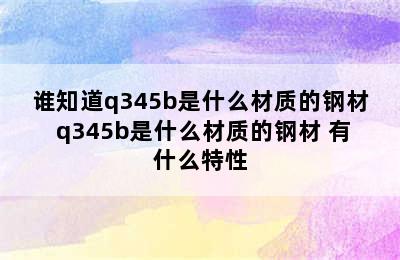 谁知道q345b是什么材质的钢材 q345b是什么材质的钢材 有什么特性